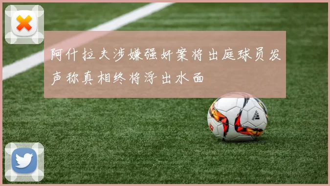 阿什拉夫涉嫌强奸案将出庭球员发声称真相终将浮出水面