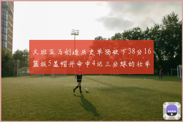文班亚马创造历史单场砍下38分16篮板5盖帽并命中4记三分球的壮举