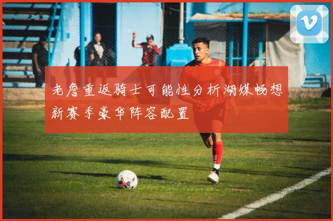 老詹重返骑士可能性分析湖媒畅想新赛季豪华阵容配置