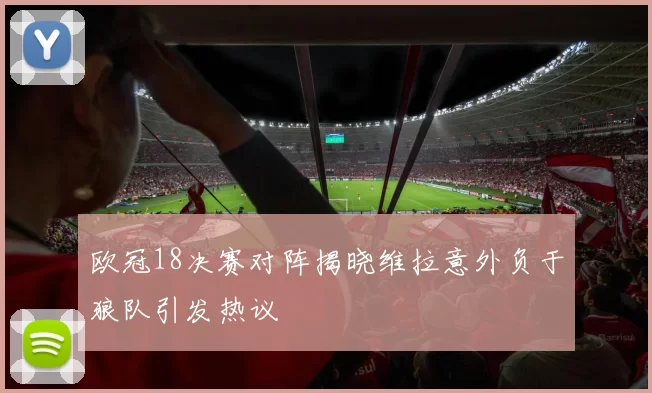 欧冠18决赛对阵揭晓维拉意外负于狼队引发热议