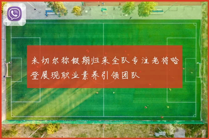 米切尔称假期归来全队专注老将哈登展现职业素养引领团队